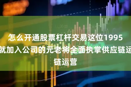 怎么开通股票杠杆交易这位1995年就加入公司的元老将全面执掌供应链运营