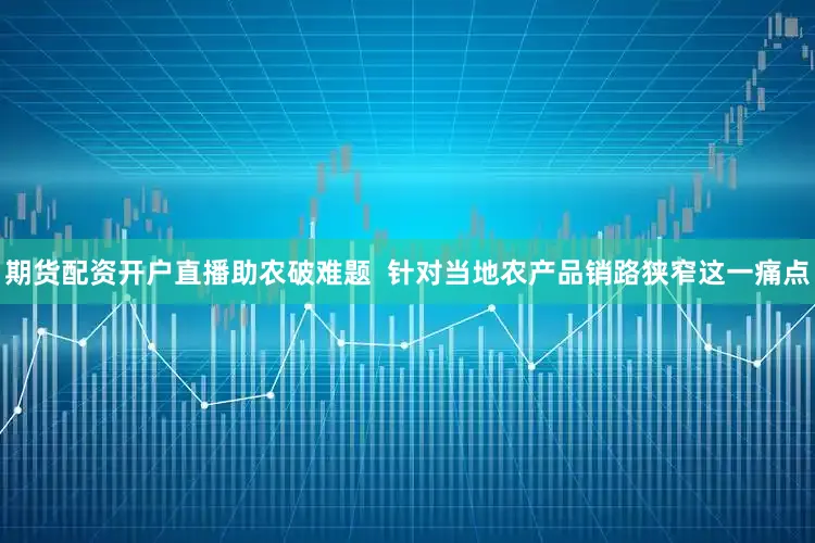 期货配资开户直播助农破难题  针对当地农产品销路狭窄这一痛点