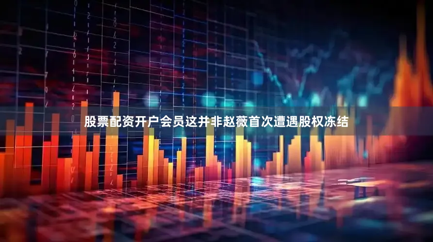 股票配资开户会员这并非赵薇首次遭遇股权冻结