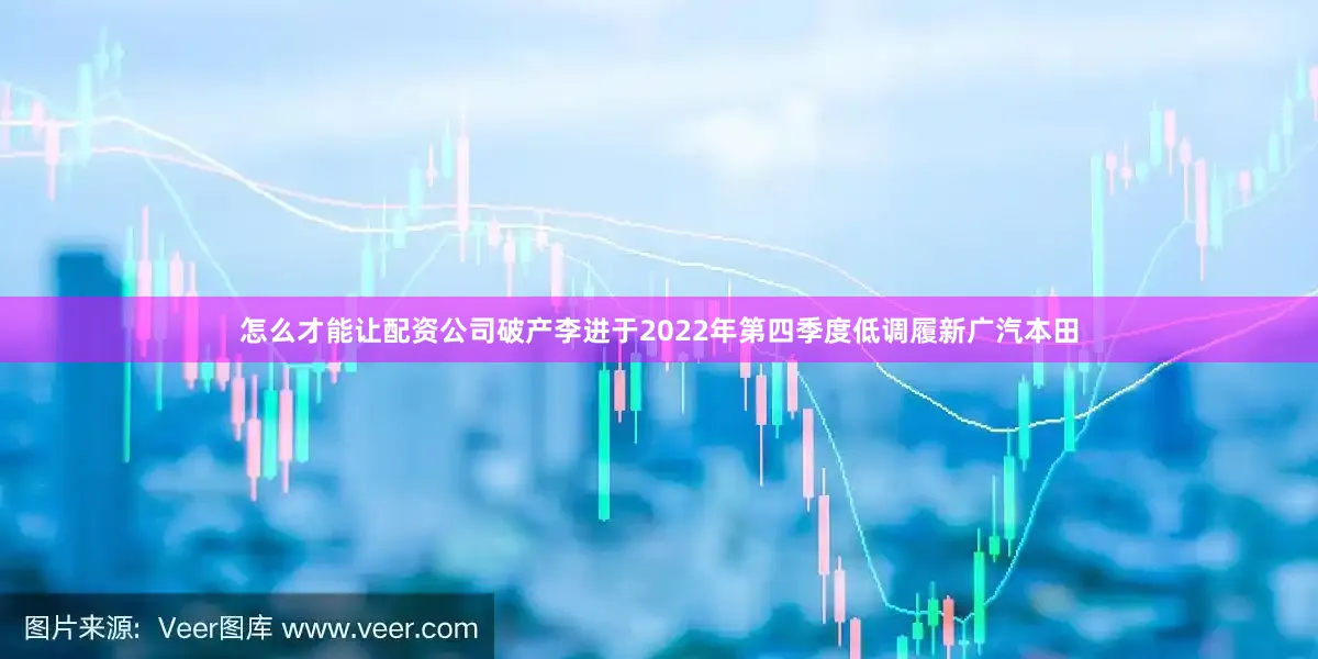怎么才能让配资公司破产李进于2022年第四季度低调履新广汽本田