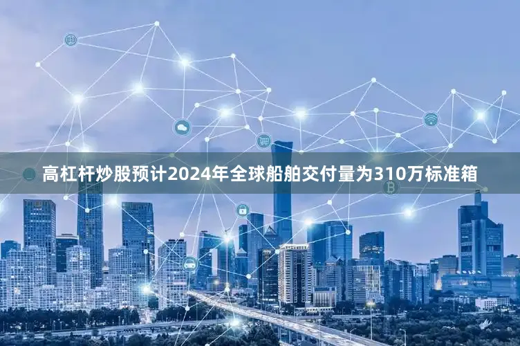高杠杆炒股预计2024年全球船舶交付量为310万标准箱