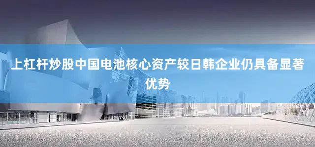 上杠杆炒股中国电池核心资产较日韩企业仍具备显著优势