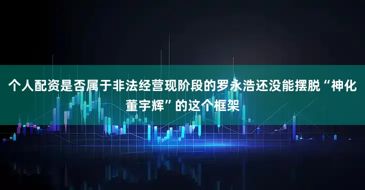 个人配资是否属于非法经营现阶段的罗永浩还没能摆脱“神化董宇辉”的这个框架