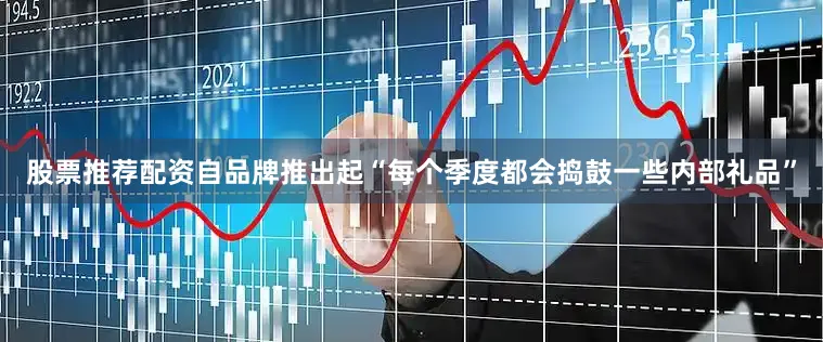 股票推荐配资自品牌推出起“每个季度都会捣鼓一些内部礼品”