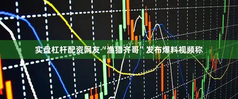 实盘杠杆配资网友“渔猎齐哥”发布爆料视频称